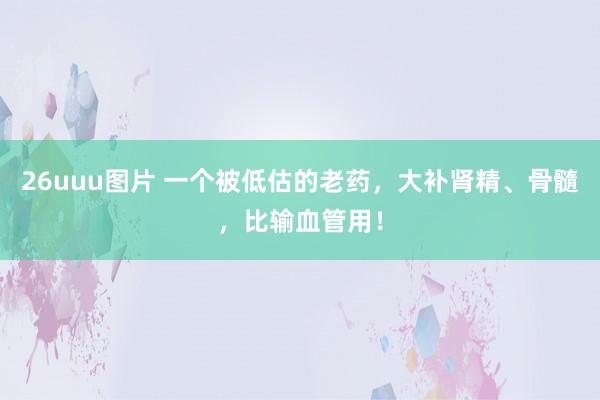 26uuu图片 一个被低估的老药，大补肾精、骨髓，比输血管用！