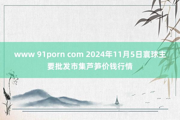 www 91porn com 2024年11月5日寰球主要批发市集芦笋价钱行情