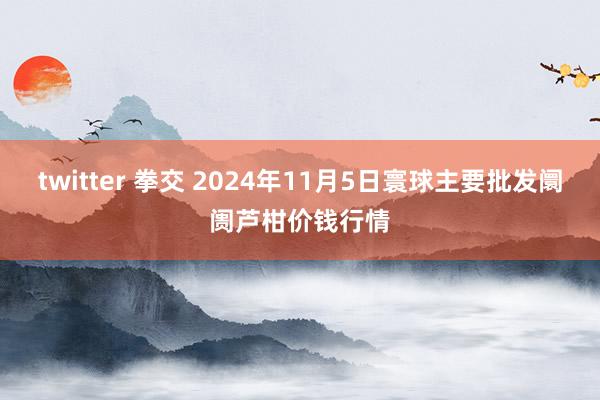 twitter 拳交 2024年11月5日寰球主要批发阛阓芦柑价钱行情