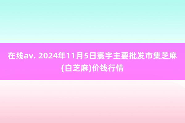 在线av. 2024年11月5日寰宇主要批发市集芝麻(白芝麻)价钱行情