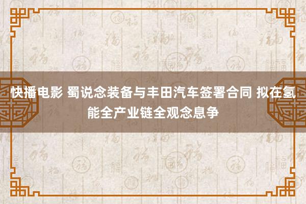 快播电影 蜀说念装备与丰田汽车签署合同 拟在氢能全产业链全观念息争