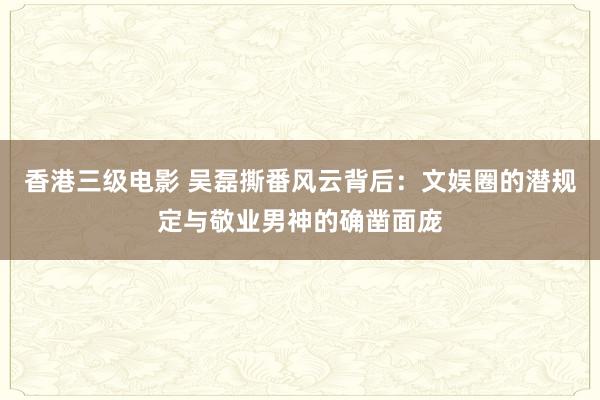 香港三级电影 吴磊撕番风云背后：文娱圈的潜规定与敬业男神的确凿面庞