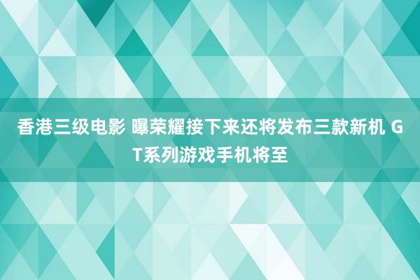 香港三级电影 曝荣耀接下来还将发布三款新机 GT系列游戏手机将至