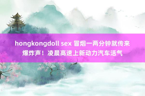 hongkongdoll sex 冒烟一两分钟就传来爆炸声！凌晨高速上新动力汽车活气