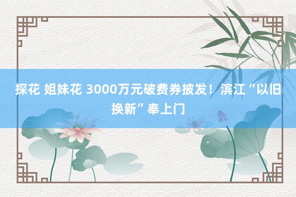 探花 姐妹花 3000万元破费券披发！滨江“以旧换新”奉上门