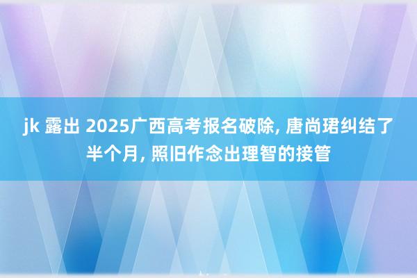 jk 露出 2025广西高考报名破除， 唐尚珺纠结了半个月， 照旧作念出理智的接管