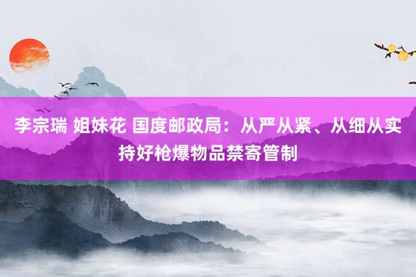 李宗瑞 姐妹花 国度邮政局：从严从紧、从细从实持好枪爆物品禁寄管制