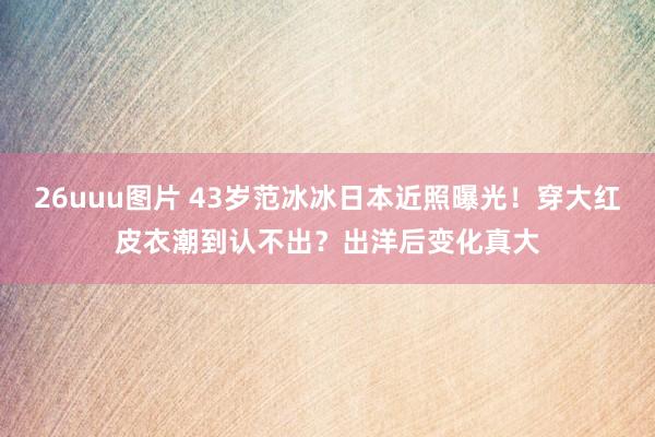 26uuu图片 43岁范冰冰日本近照曝光！穿大红皮衣潮到认不出？出洋后变化真大