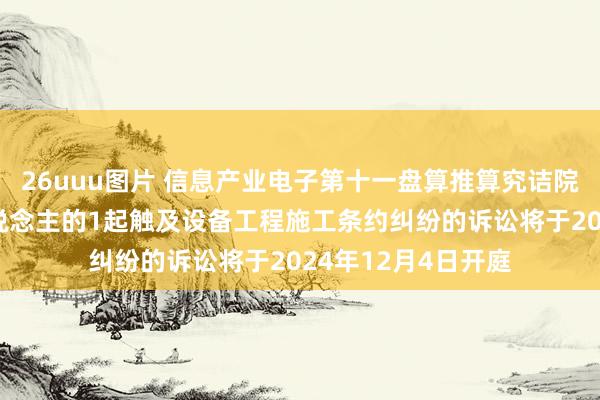 26uuu图片 信息产业电子第十一盘算推算究诘院行为原告/上诉东说念主的1起触及设备工程施工条约纠纷的诉讼将于2024年12月4日开庭