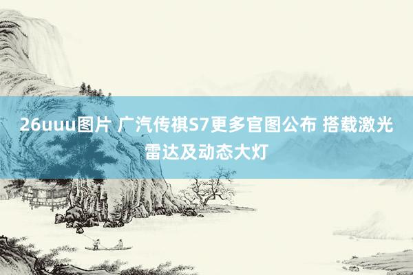 26uuu图片 广汽传祺S7更多官图公布 搭载激光雷达及动态大灯