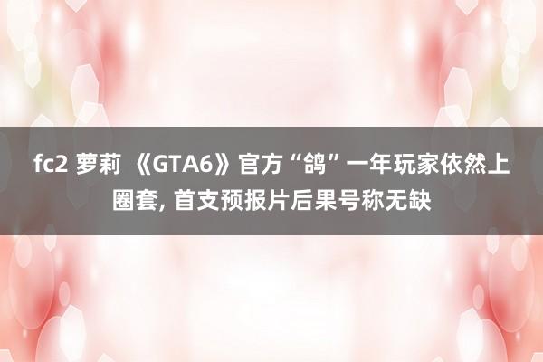 fc2 萝莉 《GTA6》官方“鸽”一年玩家依然上圈套， 首支预报片后果号称无缺