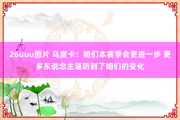 26uuu图片 乌度卡：咱们本赛季会更进一步 更多东说念主谨防到了咱们的变化