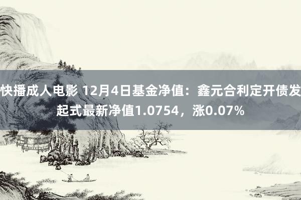 快播成人电影 12月4日基金净值：鑫元合利定开债发起式最新净值1.0754，涨0.07%