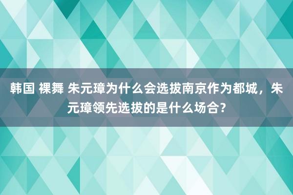 韩国 裸舞 朱元璋为什么会选拔南京作为都城，朱元璋领先选拔的是什么场合？