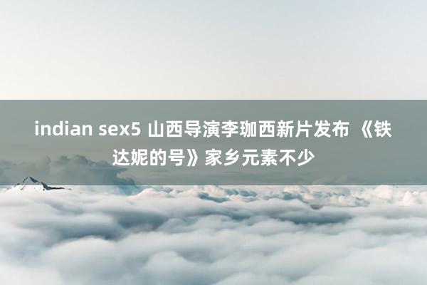 indian sex5 山西导演李珈西新片发布 《铁达妮的号》家乡元素不少