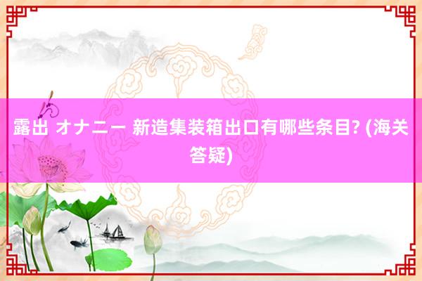 露出 オナニー 新造集装箱出口有哪些条目? (海关答疑)