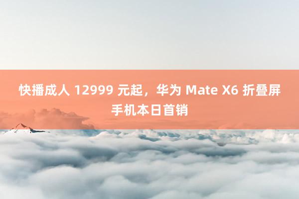 快播成人 12999 元起，华为 Mate X6 折叠屏手机本日首销