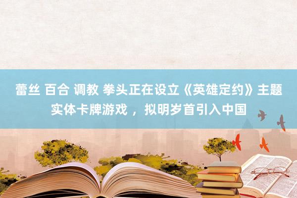 蕾丝 百合 调教 拳头正在设立《英雄定约》主题实体卡牌游戏 ，拟明岁首引入中国