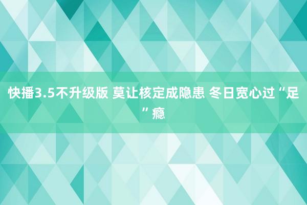 快播3.5不升级版 莫让核定成隐患 冬日宽心过“足”瘾