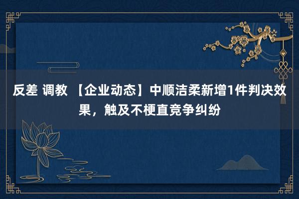 反差 调教 【企业动态】中顺洁柔新增1件判决效果，触及不梗直竞争纠纷