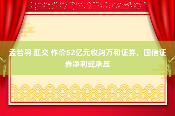 孟若羽 肛交 作价52亿元收购万和证券，国信证券净利或承压