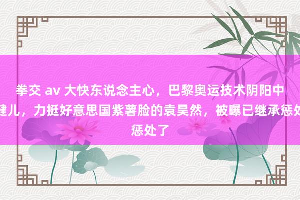 拳交 av 大快东说念主心，巴黎奥运技术阴阳中国健儿，力挺好意思国紫薯脸的袁昊然，被曝已继承惩处了