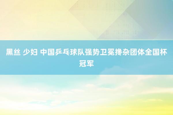 黑丝 少妇 中国乒乓球队强势卫冕搀杂团体全国杯冠军