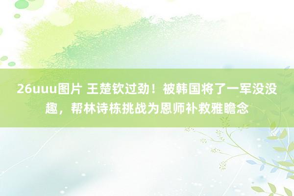 26uuu图片 王楚钦过劲！被韩国将了一军没没趣，帮林诗栋挑战为恩师补救雅瞻念