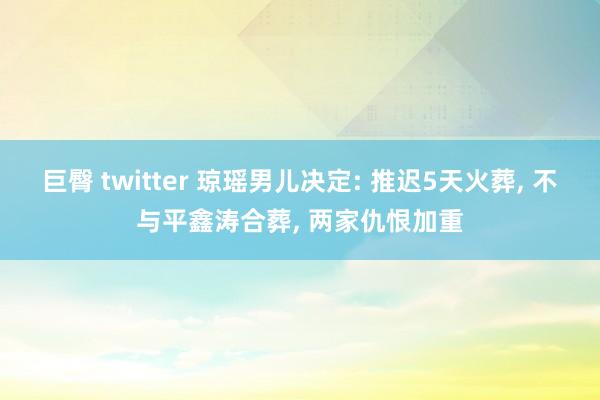 巨臀 twitter 琼瑶男儿决定: 推迟5天火葬， 不与平鑫涛合葬， 两家仇恨加重