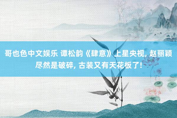 哥也色中文娱乐 谭松韵《肆意》上星央视， 赵丽颖尽然是破碎， 古装又有天花板了!