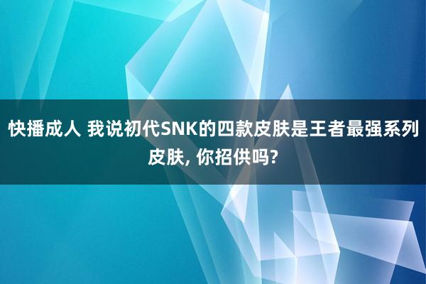 快播成人 我说初代SNK的四款皮肤是王者最强系列皮肤， 你招供吗?