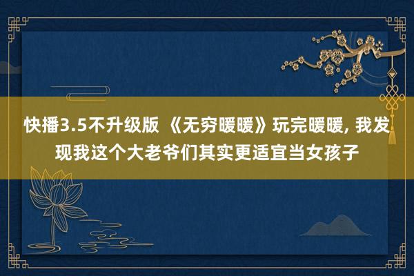 快播3.5不升级版 《无穷暖暖》玩完暖暖， 我发现我这个大老爷们其实更适宜当女孩子