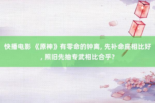 快播电影 《原神》有零命的钟离， 先补命座相比好， 照旧先抽专武相比合乎?