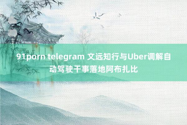 91porn telegram 文远知行与Uber调解自动驾驶干事落地阿布扎比