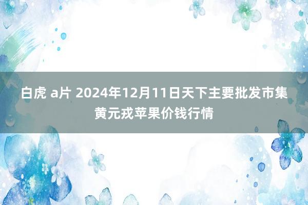 白虎 a片 2024年12月11日天下主要批发市集黄元戎苹果价钱行情