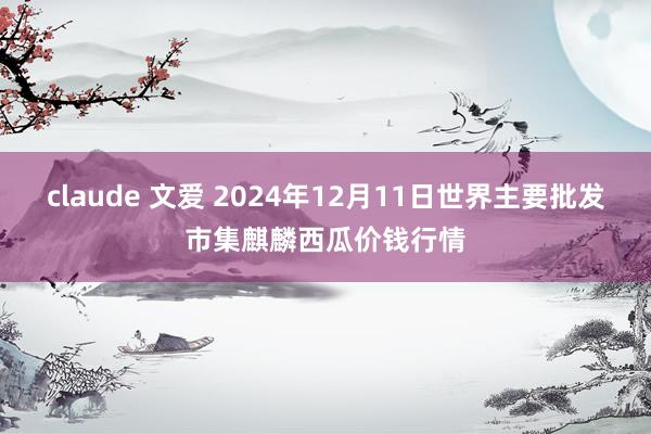 claude 文爱 2024年12月11日世界主要批发市集麒麟西瓜价钱行情