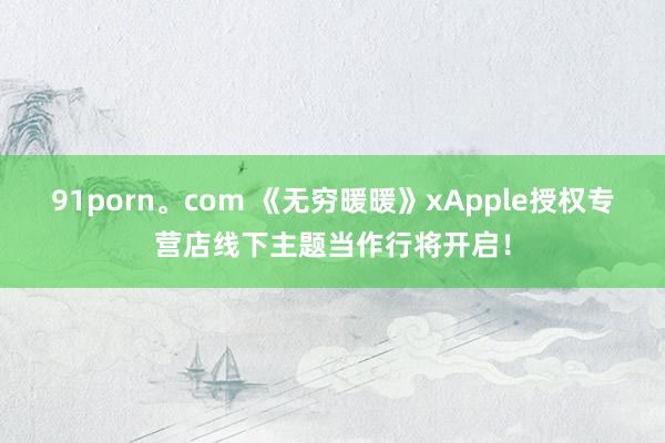 91porn。com 《无穷暖暖》xApple授权专营店线下主题当作行将开启！