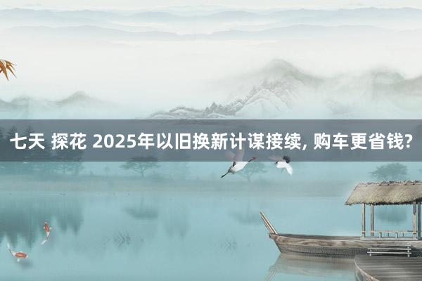 七天 探花 2025年以旧换新计谋接续， 购车更省钱?