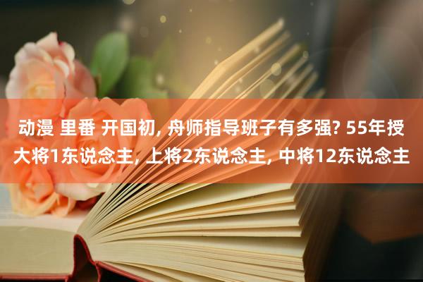 动漫 里番 开国初， 舟师指导班子有多强? 55年授大将1东说念主， 上将2东说念主， 中将12东说念主