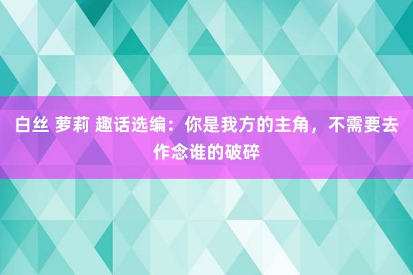 白丝 萝莉 趣话选编：你是我方的主角，不需要去作念谁的破碎