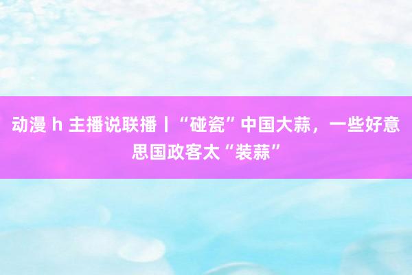 动漫 h 主播说联播丨“碰瓷”中国大蒜，一些好意思国政客太“装蒜”