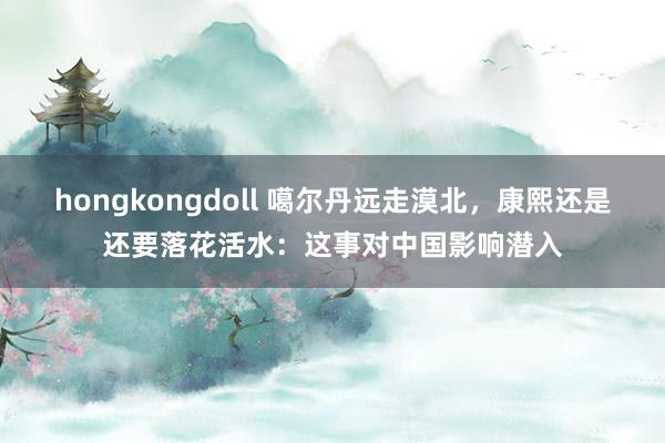 hongkongdoll 噶尔丹远走漠北，康熙还是还要落花活水：这事对中国影响潜入