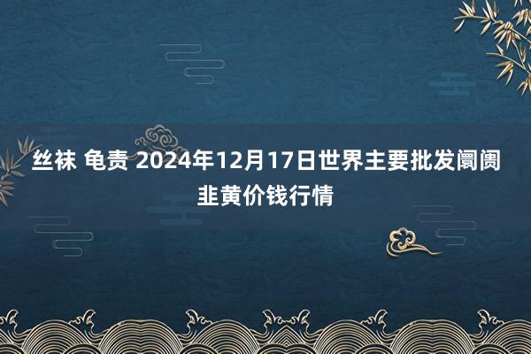 丝袜 龟责 2024年12月17日世界主要批发阛阓韭黄价钱行情