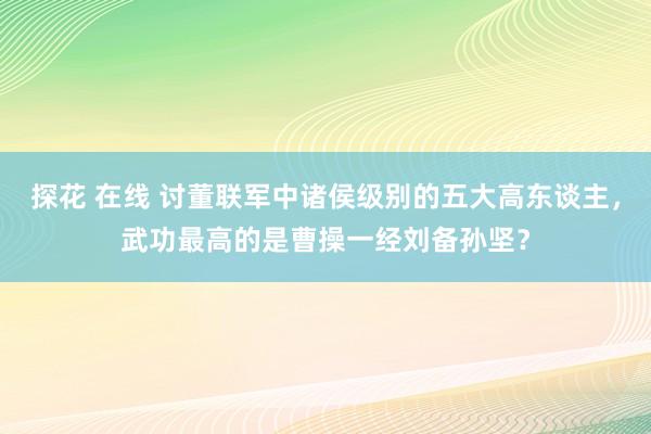 探花 在线 讨董联军中诸侯级别的五大高东谈主，武功最高的是曹操一经刘备孙坚？