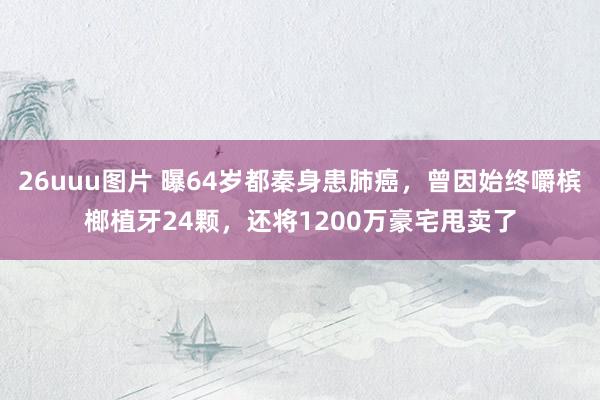 26uuu图片 曝64岁都秦身患肺癌，曾因始终嚼槟榔植牙24颗，还将1200万豪宅甩卖了