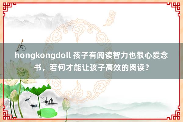 hongkongdoll 孩子有阅读智力也很心爱念书，若何才能让孩子高效的阅读？