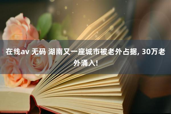 在线av 无码 湖南又一座城市被老外占据， 30万老外涌入!