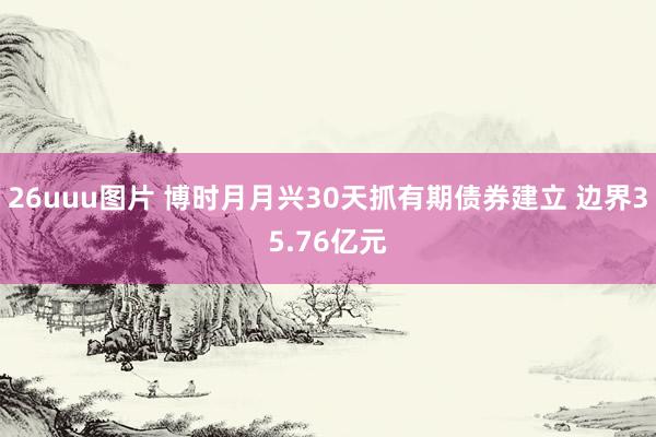 26uuu图片 博时月月兴30天抓有期债券建立 边界35.76亿元