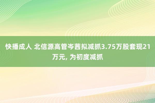 快播成人 北信源高管岑茜拟减抓3.75万股套现21万元， 为初度减抓