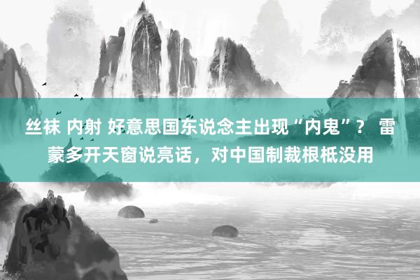 丝袜 内射 好意思国东说念主出现“内鬼”？ 雷蒙多开天窗说亮话，对中国制裁根柢没用